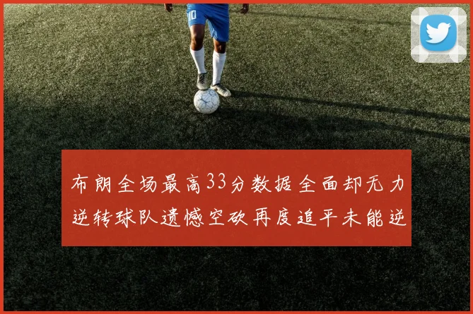 布朗全场最高33分数据全面却无力逆转球队遗憾空砍再度追平未能逆袭