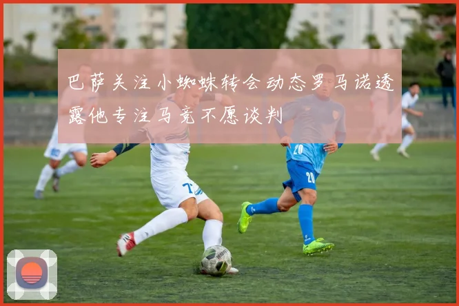 巴萨关注小蜘蛛转会动态罗马诺透露他专注马竞不愿谈判