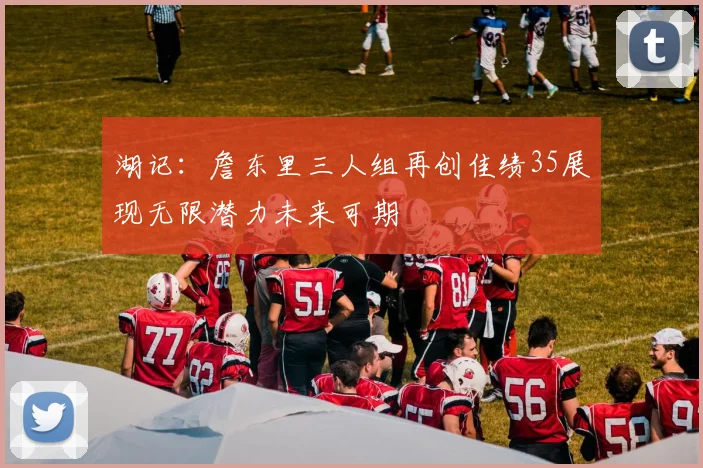 湖记：詹东里三人组再创佳绩35展现无限潜力未来可期