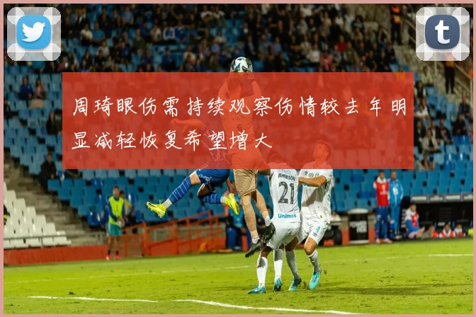 周琦眼伤需持续观察伤情较去年明显减轻恢复希望增大
