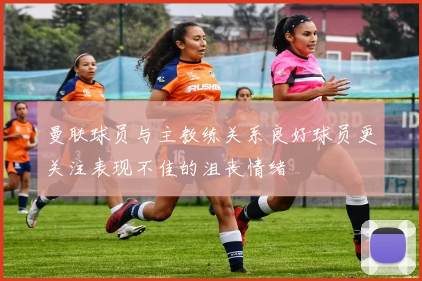 曼联球员与主教练关系良好球员更关注表现不佳的沮丧情绪