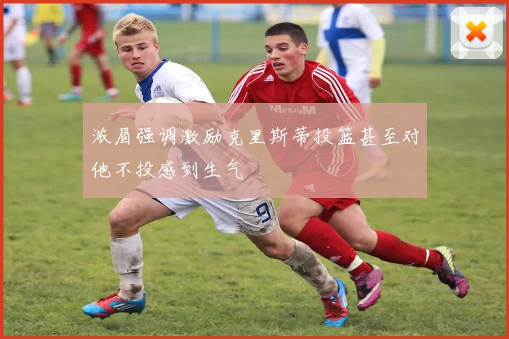 浓眉强调激励克里斯蒂投篮甚至对他不投感到生气