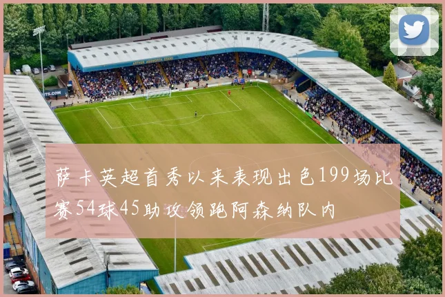 萨卡英超首秀以来表现出色199场比赛54球45助攻领跑阿森纳队内