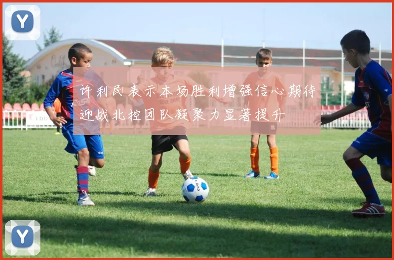 许利民表示本场胜利增强信心期待迎战北控团队凝聚力显著提升