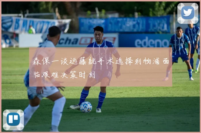 森保一谈远藤航手术选择利物浦面临艰难决策时刻
