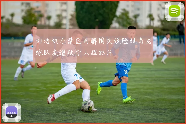 刘浩帆小禁区内解围失误险酿乌龙球队友遭殃令人捏把汗