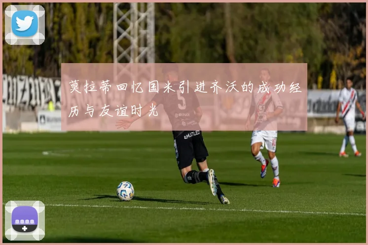 莫拉蒂回忆国米引进齐沃的成功经历与友谊时光