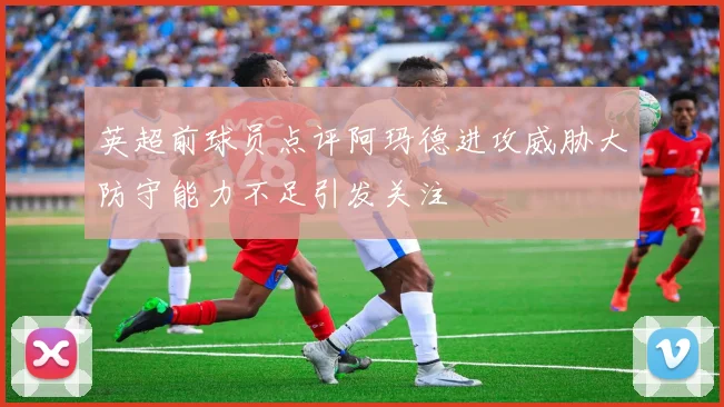 英超前球员点评阿玛德进攻威胁大防守能力不足引发关注